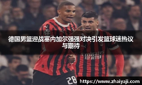 德国男篮迎战塞内加尔强强对决引发篮球迷热议与期待