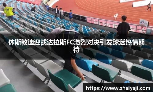 休斯敦迪迎战达拉斯FC激烈对决引发球迷热情期待