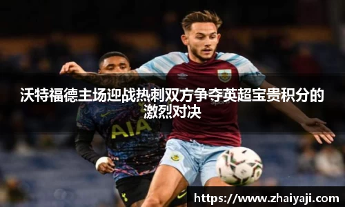 沃特福德主场迎战热刺双方争夺英超宝贵积分的激烈对决